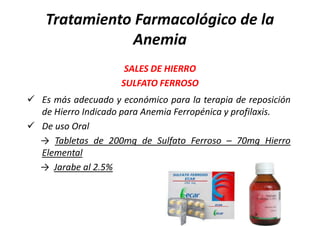 Tratamiento Farmacológico de la
               Anemia
                      SALES DE HIERRO
                     SULFATO FERROSO
 Es más adecuado y económico para la terapia de reposición
  de Hierro Indicado para Anemia Ferropénica y profilaxis.
 De uso Oral
  → Tabletas de 200mg de Sulfato Ferroso – 70mg Hierro
  Elemental
  → Jarabe al 2.5%
 