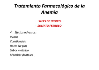 Tratamiento Farmacológico de la
             Anemia
                       SALES DE HIERRO
                      SULFATO FERROSO

 Efectos adversos:
Pirosis
Constipación
Heces Negras
Sabor metálico
Manchas dentales
 