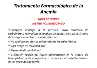 Tratamiento Farmacológico de la
               Anemia
                       SALES DE HIERRO
                   HIERRO POLIMALTOSADO

Complejo análogo a la ferritina, cuya molécula de
carbohidrato reemplaza la ligadura de apoferritina en el sistema
de transporte del hierro a nivel intestinal.
No produce los efectos colaterales de las sales iónicas
Bajo riesgo de toxicidad oral
Mayor biodisponibilidad
Utilización rápida del hierro administrado en la síntesis de
hemoglobina y de mioglobina, así como en el restablecimiento
de los depósitos de hierro.
 