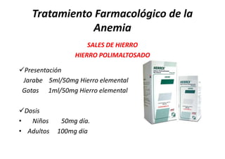 Tratamiento Farmacológico de la
              Anemia
                     SALES DE HIERRO
                 HIERRO POLIMALTOSADO

Presentación
 Jarabe 5ml/50mg Hierro elemental
 Gotas 1ml/50mg Hierro elemental

Dosis
•  Niños     50mg día.
• Adultos   100mg día
 
