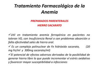 Tratamiento Farmacológico de la
               Anemia
                 PREPARADOS PARENTERALES
                     HIERRO SACARATO


Util en tratamiento anemia ferropénica en pacientes no
toleran VO, con Insuficiencia Renal o con problemas absorción o
falta efectividad sales de hierro oral.
 Es un complejo polinuclear de Fe hidróxido sacarato,        (20
mg Fe/ml y 300mg sacarato/ml)
El potencial de efectos adversos derivados de la posibilidad de
generar hierro libre lo que puede incrementar el estrés oxidativo
y favorecer mayor susceptibilidad a infecciones
 