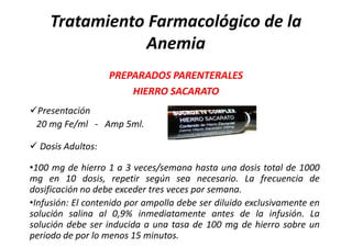 Tratamiento Farmacológico de la
               Anemia
                   PREPARADOS PARENTERALES
                       HIERRO SACARATO
Presentación
 20 mg Fe/ml - Amp 5ml.

 Dosis Adultos:

•100 mg de hierro 1 a 3 veces/semana hasta una dosis total de 1000
mg en 10 dosis, repetir según sea necesario. La frecuencia de
dosificación no debe exceder tres veces por semana.
•Infusión: El contenido por ampolla debe ser diluido exclusivamente en
solución salina al 0,9% inmediatamente antes de la infusión. La
solución debe ser inducida a una tasa de 100 mg de hierro sobre un
periodo de por lo menos 15 minutos.
 