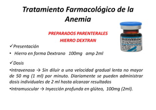 Tratamiento Farmacológico de la
                 Anemia
                  PREPARADOS PARENTERALES
                       HIERRO DEXTRAN
Presentación
• Hierro en forma Dextrano 100mg amp 2ml
Dosis
•Intravenosa → Sin diluir a una velocidad gradual lenta no mayor
de 50 mg (1 ml) por minuto. Diariamente se pueden administrar
dosis individuales de 2 ml hasta alcanzar resultados
•Intramuscular → Inyección profunda en glúteo, 100mg (2ml).
 