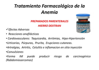 Tratamiento Farmacológico de la
                 Anemia
                  PREPARADOS PARENTERALES
                       HIERRO DEXTRAN
Efectos Adversos
• Reacciones anafilácticas
• Cardiovasculares: Taquicardia, Arritmias, Hipo-Hipertensión
•Urticarias, Púrpuras, Prurito, Erupciones cutaneas.
•Artralgias, Artritis, Celulitis e inflamacion en sitio inyección
•Convulsiones
•Forma IM puede producir riesgo de carcinogénico
(Rabdomiosarcomas)
 
