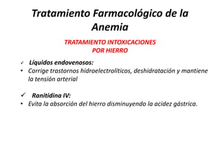 Tratamiento Farmacológico de la
               Anemia
               TRATAMIENTO INTOXICACIONES
                       POR HIERRO
  Líquidos endovenosos:
• Corrige trastornos hidroelectrolíticos, deshidratación y mantiene
  la tensión arterial

 Ranitidina IV:
• Evita la absorción del hierro disminuyendo la acidez gástrica.
 