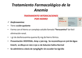 Tratamiento Farmacológico de la
               Anemia
                  TRATAMIENTO INTOXICACIONES
                          POR HIERRO
 Desferoxamina:
• Tiene acción quelante
• Forma con el hierro un complejo soluble llamado "feroxamina" de fácil
   eliminación renal.
• 1 gr de desferoxamina quema 85 mg de hierro férrico.
• Presentación: DESFERAL. Amp x 500 mg. Se reconstituye en 5ml de Agua
   Esteril, se diluye en 100 0 250 cc de Solucion Salina Normal
• Se administra a dosis de 15mg/kg/hr sin exceder los 6gr/día
 