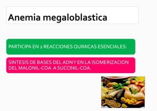 Anemia megaloblastica

PARTICIPA EN 2 REACCIONES QUIMICAS ESENCIALES:


SINTESIS DE BASES DEL ADN Y EN LA ISOMERIZACION
DEL MALONIL-COA A SUCCINIL-COA.
 