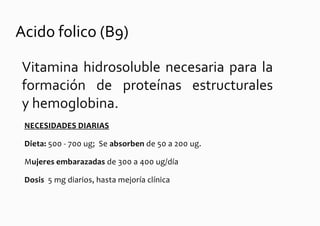 Acido folico (B9)

Vitamina hidrosoluble necesaria para la
formación de proteínas estructurales
y hemoglobina.
 NECESIDADES DIARIAS

 Dieta: 500 - 700 ug; Se absorben de 50 a 200 ug.

 Mujeres embarazadas de 300 a 400 ug/día

 Dosis 5 mg diarios, hasta mejoría clínica
 