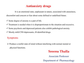 Antianxiety drugs
It is an emotional state, unpleasant in nature, associated with uneasiness,
discomfort and concern or fear about some defined or undefined future.
 Some degree of anxiety is a part of life.
 Treatment is needed when it is disproportionate to the situation and excessive.
 Some psychosis and depressed patients also exhibit pathological anxiety.
 Mostly mild CNS depressants, ill-identified drugs.
Symptoms
 Produce a restful state of mind without interfering with normal mental or
physical functions.
Sreenu Thalla
Associate Professor
Department of Pharmacology
 