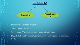 CLASS 1A
• These are Na+ channel blockers.
• Delays channel recovery.
• Suppresses A-V conduction and prolong refractoriness.
• They abolish reentry by converting undirectional block into bidirectional
block.
Quinidine
Procainami
de
 