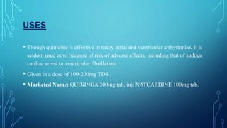 USES
• Though quinidine is effective in many atrial and ventricular arrhythmias, it is
seldom used now, because of risk of adverse effects, including that of sudden
cardiac arrest or ventricular fibrillation.
• Given in a dose of 100-200mg TDS .
• Marketed Name: QUININGA 300mg tab, inj; NATCARDINE 100mg tab.
 