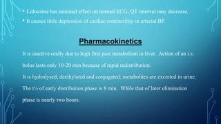 • Lidocaine has minimal effect on normal ECG; QT interval may decrease.
• It causes little depression of cardiac contractility or arterial BP.
Pharmacokinetics
It is inactive orally due to high first past metabolism in liver. Action of an i.v.
bolus lasts only 10-20 min because of rapid redistribution.
It is hydrolysed, deethylated and conjugated; metabolites are excreted in urine.
The t½ of early distribution phase is 8 min. While that of later elimination
phase is nearly two hours.
 