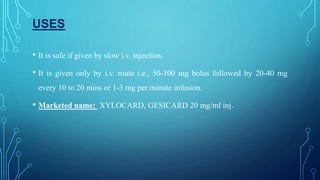 USES
• It is safe if given by slow i.v. injection.
• It is given only by i.v. route i.e., 50-100 mg bolus followed by 20-40 mg
every 10 to 20 mins or 1-3 mg per minute infusion.
• Marketed name: XYLOCARD, GESICARD 20 mg/ml inj.
 