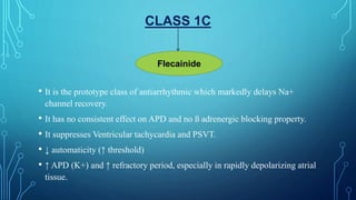 CLASS 1C
• It is the prototype class of antiarrhythmic which markedly delays Na+
channel recovery.
• It has no consistent effect on APD and no ß adrenergic blocking property.
• It suppresses Ventricular tachycardia and PSVT.
• ↓ automaticity (↑ threshold)
• ↑ APD (K+) and ↑ refractory period, especially in rapidly depolarizing atrial
tissue.
Flecainide
 