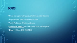 USES
• Used for supraventricular arrhythmias (fibrillation)
• In premature ventricular contractions.
• Wolf-Parkinson-White syndrome.
• Marketed name : RHYTHMONORM 150 mg tab.
• Dose : 150 mg BD, 300 TDS.
 