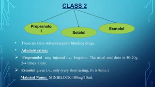 CLASS 2
• These are Beta-Adrenoreceptor blocking drugs.
• Administration:
 Propranolol may injected i.v., 1mg/min. The usual oral dose is 40-20g,
2-4 times a day.
 Esmolol given i.v., only (very short acting, t½ is 9min.)
Maketed Name: MINIBLOCK 100mg/10ml.
Propranolo
l Sotalol
Esmolol
 