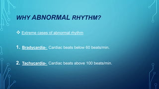 WHY ABNORMAL RHYTHM?
 Extreme cases of abnormal rhythm
1. Bradycardia- Cardiac beats below 60 beats/min.
2. Tachycardia- Cardiac beats above 100 beats/min.
 