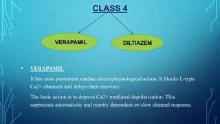 CLASS 4
• VERAPAMIL
It has most prominent cardiac electrophysiological action. It blocks L-type
Ca2+ channels and delays their recovery.
The basic action is to depress Ca2+ mediated depolarization. This
suppresses automaticity and reentry dependent on slow channel response.
VERAPAMIL DILTIAZEM
 