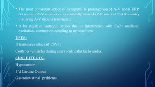 • The most consistent action of verapamil is prolongation of A-V nodal ERP.
As a result A-V conduction is markedly slowed (P-R interval ↑’s) & reentry
involving A-V node is terminated.
• It ha negative inotropic action due to interference with Ca2+ mediated
excitation- contraction coupling in myocardium.
USES:
It terminates attack of PSVT.
Controls ventricles during supraventricular tachycardia.
SIDE EFFECTS:
Hypotension
↓’d Cardiac Output
Gastrointestinal problems
 
