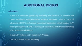ADDITIONAL DRUGS
Adenosine:
It acts as a adenosine agonists by activating Ach sensitive K+ channels and
causes membrane hyperpolarization through interaction with A1 type of
adenosine GPCR’S on SA node (pacemaker depression→bradycardia), A-V
node (prolongation of ERP→ slowing of conduction) and atrium (shortening
of AP, reduced excitability).
It indirectly reduces Ca2+ current in A-V node.
Coronary dilation occurs transiently.
 