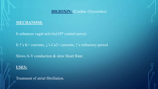 DIGIOXIN: (Cardiac Glycosides)
MECHANISM:
It enhances vagal activity(10th cranial nerve)
It ↑’s K+ currents, ↓’s Ca2+ currents, ↑’s refractory period
Slows A-V conduction & slow Heart Rate.
USES:
Treatment of atrial fibrillation.
 