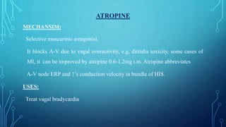 ATROPINE
MECHANSIM:
Selective muscarinic antagonist.
It blocks A-V due to vagal overactivity, e.g, dititalis toxicity, some cases of
MI, it can be improved by atropine 0.6-1.2mg i.m. Atropine abbreviates
A-V node ERP and ↑’s conduction velocity in bundle of HIS.
USES:
Treat vagal bradycardia
 