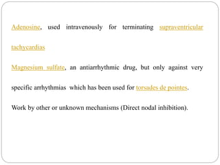 Adenosine, used intravenously for terminating supraventricular
tachycardias
Magnesium sulfate, an antiarrhythmic drug, but only against very
specific arrhythmias which has been used for torsades de pointes.
Work by other or unknown mechanisms (Direct nodal inhibition).
 
