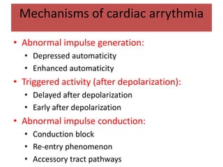 Mechanisms of cardiac arrythmia
• Abnormal impulse generation:
• Depressed automaticity
• Enhanced automaticity
• Triggered activity (after depolarization):
• Delayed after depolarization
• Early after depolarization
• Abnormal impulse conduction:
• Conduction block
• Re-entry phenomenon
• Accessory tract pathways
 