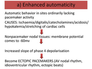 a) Enhanced automaticity
Automatic behavior in sites ordinarily lacking
pacemaker activity
CAUSES: Ischaemia/digitalis/catecholamines/acidosis/
hypokalemia/stretching of cardiac cells
Nonpacemaker nodal tissues: membrane potential
comes to -60mv
Increased slope of phase 4 depolarisation
Become ECTOPIC PACEMAKERS.(AV nodal rhythm,
idioventricular rhythm, ectopic beats)
 