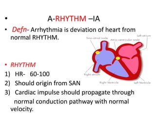 • A-RHYTHM –IA
• Defn- Arrhythmia is deviation of heart from
normal RHYTHM.
• RHYTHM
1) HR- 60-100
2) Should origin from SAN
3) Cardiac impulse should propagate through
normal conduction pathway with normal
velocity.
 