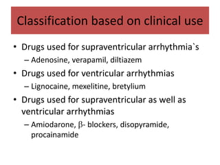 Classification based on clinical use
• Drugs used for supraventricular arrhythmia`s
– Adenosine, verapamil, diltiazem
• Drugs used for ventricular arrhythmias
– Lignocaine, mexelitine, bretylium
• Drugs used for supraventricular as well as
ventricular arrhythmias
– Amiodarone, - blockers, disopyramide,
procainamide
 