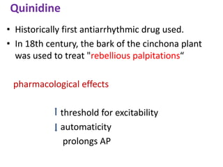 Quinidine
• Historically first antiarrhythmic drug used.
• In 18th century, the bark of the cinchona plant
was used to treat "rebellious palpitations“
pharmacological effects
threshold for excitability
automaticity
prolongs AP
 