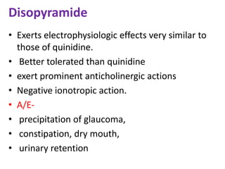 Disopyramide
• Exerts electrophysiologic effects very similar to
those of quinidine.
• Better tolerated than quinidine
• exert prominent anticholinergic actions
• Negative ionotropic action.
• A/E-
• precipitation of glaucoma,
• constipation, dry mouth,
• urinary retention
 
