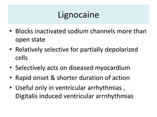 Lignocaine
• Blocks inactivated sodium channels more than
open state
• Relatively selective for partially depolarized
cells
• Selectively acts on diseased myocardium
• Rapid onset & shorter duration of action
• Useful only in ventricular arrhythmias ,
Digitalis induced ventricular arrnhythmias
 