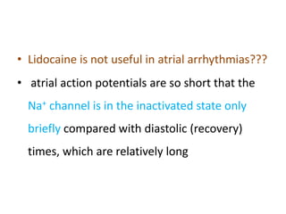 • Lidocaine is not useful in atrial arrhythmias???
• atrial action potentials are so short that the
Na+ channel is in the inactivated state only
briefly compared with diastolic (recovery)
times, which are relatively long
 