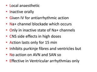 • Local anaesthetic
• Inactive orally
• Given IV for antiarrhythmic action
• Na+ channel blockade which occurs
• Only in inactive state of Na+ channels
• CNS side effects in high doses
• Action lasts only for 15 min
• Inhibits purkinje fibres and ventricles but
• No action on AVN and SAN so
• Effective in Ventricular arrhythmias only
 