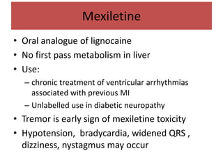 Mexiletine
• Oral analogue of lignocaine
• No first pass metabolism in liver
• Use:
– chronic treatment of ventricular arrhythmias
associated with previous MI
– Unlabelled use in diabetic neuropathy
• Tremor is early sign of mexiletine toxicity
• Hypotension, bradycardia, widened QRS ,
dizziness, nystagmus may occur
 