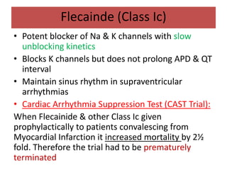 Flecainde (Class Ic)
• Potent blocker of Na & K channels with slow
unblocking kinetics
• Blocks K channels but does not prolong APD & QT
interval
• Maintain sinus rhythm in supraventricular
arrhythmias
• Cardiac Arrhythmia Suppression Test (CAST Trial):
When Flecainide & other Class Ic given
prophylactically to patients convalescing from
Myocardial Infarction it increased mortality by 2½
fold. Therefore the trial had to be prematurely
terminated
 