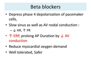 Beta blockers
• Depress phase 4 depolarization of pacemaker
cells,
• Slow sinus as well as AV nodal conduction :
– ↓ HR, ↑ PR
• ↑ ERP, prolong AP Duration by ↓ AV
conduction
• Reduce myocardial oxygen demand
• Well tolerated, Safer
 