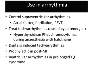 Use in arrhythmia
• Control supraventricular arrhythmias
• Atrial flutter, fibrillation, PSVT
• Treat tachyarrhythmias caused by adrenergic
• Hyperthyroidism Pheochromocytoma,
during anaesthesia with halothane
• Digitalis induced tachyarrythmias
• Prophylactic in post-MI
• Ventricular arrhythmias in prolonged QT
syndrome
+
 