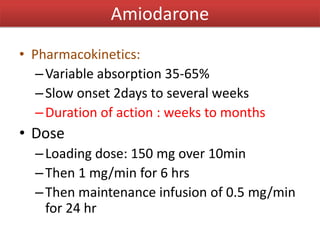 • Pharmacokinetics:
–Variable absorption 35-65%
–Slow onset 2days to several weeks
–Duration of action : weeks to months
• Dose
–Loading dose: 150 mg over 10min
–Then 1 mg/min for 6 hrs
–Then maintenance infusion of 0.5 mg/min
for 24 hr
Amiodarone
 