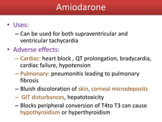 Amiodarone
• Uses:
– Can be used for both supraventricular and
ventricular tachycardia
• Adverse effects:
– Cardiac: heart block , QT prolongation, bradycardia,
cardiac failure, hypotension
– Pulmonary: pneumonitis leading to pulmonary
fibrosis
– Bluish discoloration of skin, corneal microdeposits
– GIT disturbances, hepatotoxicity
– Blocks peripheral conversion of T4to T3 can cause
hypothyroidism or hyperthyroidism
 