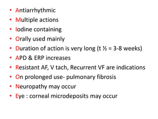 • Antiarrhythmic
• Multiple actions
• Iodine containing
• Orally used mainly
• Duration of action is very long (t ½ = 3-8 weeks)
• APD & ERP increases
• Resistant AF, V tach, Recurrent VF are indications
• On prolonged use- pulmonary fibrosis
• Neuropathy may occur
• Eye : corneal microdeposits may occur
 