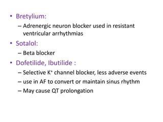 • Bretylium:
– Adrenergic neuron blocker used in resistant
ventricular arrhythmias
• Sotalol:
– Beta blocker
• Dofetilide, Ibutilide :
– Selective K+ channel blocker, less adverse events
– use in AF to convert or maintain sinus rhythm
– May cause QT prolongation
 