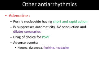 Other antiarrhythmics
• Adenosine :
– Purine nucleoside having short and rapid action
– IV suppresses automaticity, AV conduction and
dilates coronaries
– Drug of choice for PSVT
– Adverse events:
• Nausea, dyspnoea, flushing, headache
 