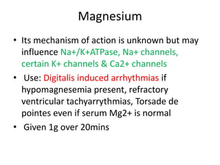 Magnesium
• Its mechanism of action is unknown but may
influence Na+/K+ATPase, Na+ channels,
certain K+ channels & Ca2+ channels
• Use: Digitalis induced arrhythmias if
hypomagnesemia present, refractory
ventricular tachyarrythmias, Torsade de
pointes even if serum Mg2+ is normal
• Given 1g over 20mins
 