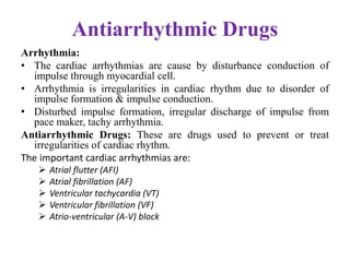 Antiarrhythmic Drugs
Arrhythmia:
• The cardiac arrhythmias are cause by disturbance conduction of
impulse through myocardial cell.
• Arrhythmia is irregularities in cardiac rhythm due to disorder of
impulse formation & impulse conduction.
• Disturbed impulse formation, irregular discharge of impulse from
pace maker, tachy arrhythmia.
Antiarrhythmic Drugs: These are drugs used to prevent or treat
irregularities of cardiac rhythm.
The important cardiac arrhythmias are:
 Atrial flutter (AFI)
 Atrial fibrillation (AF)
 Ventricular tachycardia (VT)
 Ventricular fibrillation (VF)
 Atrio-ventricular (A-V) block
 