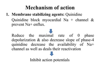 Mechanism of action
1. Membrane stabilizing agents: Quinidine
Quinidine block myocardial Na + channel &
prevent Na+ enflux.
Reduce the maximal rate of 0 phase
depolarization & also decrease slope of phase-4
quinidine decrease the availability of Na+
channel as well as deals their reactivation
Inhibit action potentials
 