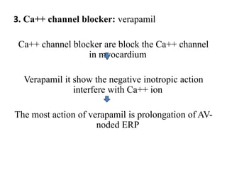 3. Ca++ channel blocker: verapamil
Ca++ channel blocker are block the Ca++ channel
in myocardium
Verapamil it show the negative inotropic action
interfere with Ca++ ion
The most action of verapamil is prolongation of AV-
noded ERP
 