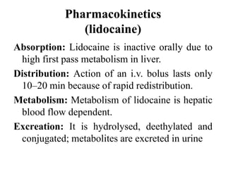 Pharmacokinetics
(lidocaine)
Absorption: Lidocaine is inactive orally due to
high first pass metabolism in liver.
Distribution: Action of an i.v. bolus lasts only
10–20 min because of rapid redistribution.
Metabolism: Metabolism of lidocaine is hepatic
blood flow dependent.
Excreation: It is hydrolysed, deethylated and
conjugated; metabolites are excreted in urine
 